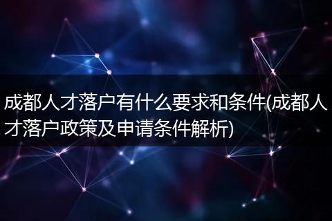 成都人才落户有什么要求和条件(成都人才落户政策及申请条件解析)
