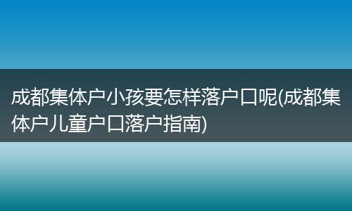 成都集体户小孩要怎样落户口呢(成都集体户儿童户口落户指南)