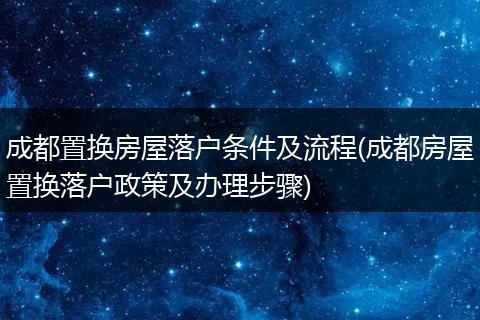 成都置换房屋落户条件及流程(成都房屋置换落户政策及办理步骤)