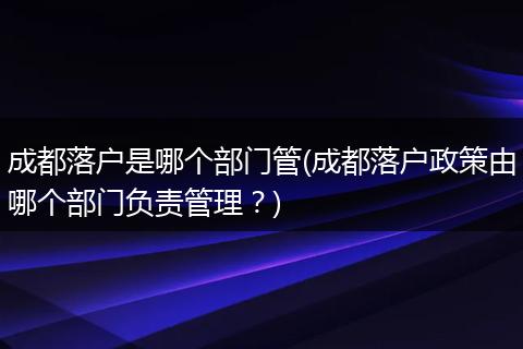 成都落户是哪个部门管(成都落户政策由哪个部门负责管理?)