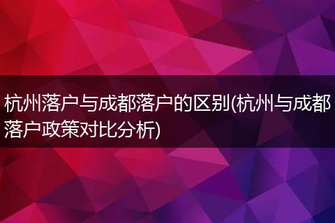 杭州落户与成都落户的区别(杭州与成都落户政策对比分析)