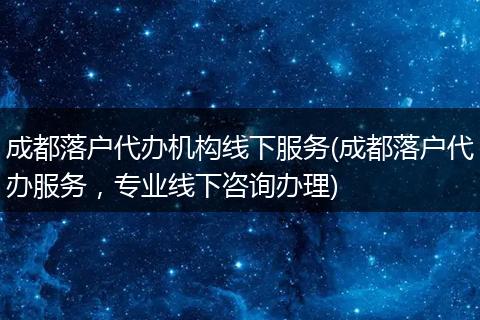 成都落户代办机构线下服务(成都落户代办服务，专业线下咨询办理)