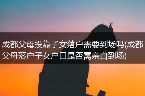 成都父母投靠子女落户需要到场吗(成都父母落户子女户口是否需亲自到场)