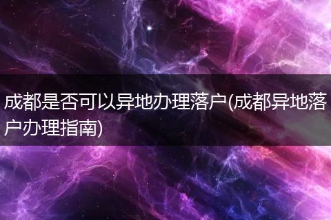 成都是否可以异地办理落户(成都异地落户办理指南)