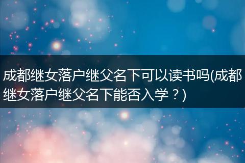 成都继女落户继父名下可以读书吗(成都继女落户继父名下能否入学？)