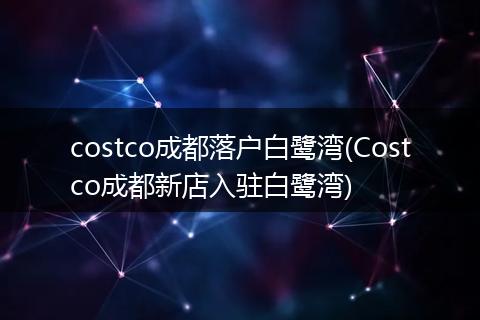 costco成都落户白鹭湾(Costco成都新店入驻白鹭湾)