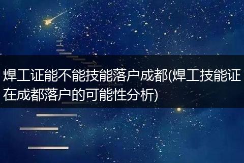 焊工证能不能技能落户成都(焊工技能证在成都落户的可能性分析)