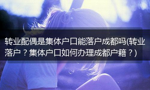 转业配偶是集体户口能落户成都吗(转业落户？集体户口如何办理成都户籍？)