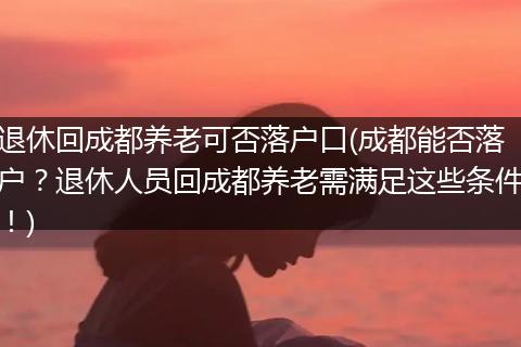 退休回成都养老可否落户口(成都能否落户？退休人员回成都养老需满足这些条件！)