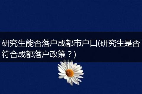 研究生能否落户成都市户口(研究生是否符合成都落户政策?)