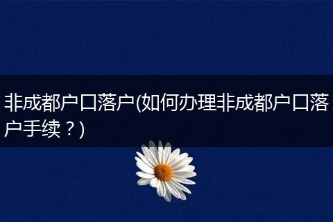 非成都户口落户(如何办理非成都户口落户手续？)