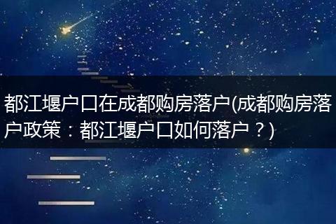 都江堰户口在成都购房落户(成都购房落户政策：都江堰户口如何落户？)
