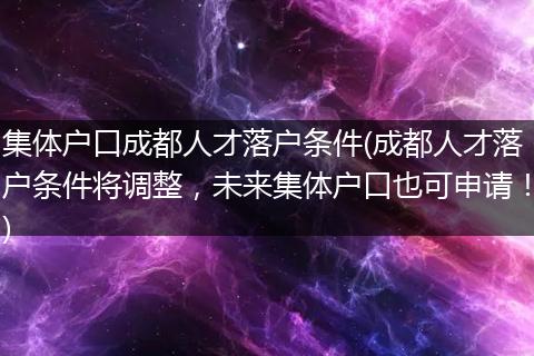 集体户口成都人才落户条件(成都人才落户条件将调整，未来集体户口也可申请！)