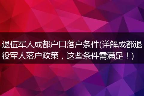 退伍军人成都户口落户条件(详解成都退役军人落户政策,这些条件需满足!)
