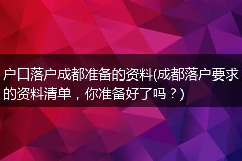 户口落户成都准备的资料(成都落户要求的资料清单，你准备好了吗？)