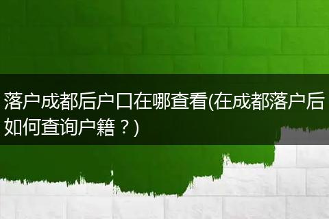 落户成都后户口在哪查看(在成都落户后如何查询户籍？)