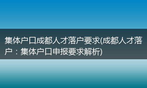 集体户口成都人才落户要求(成都人才落户：集体户口申报要求解析)