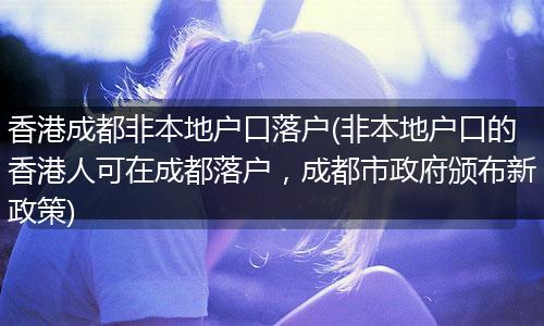香港成都非本地户口落户(非本地户口的香港人可在成都落户,成都市政府颁布新政策)