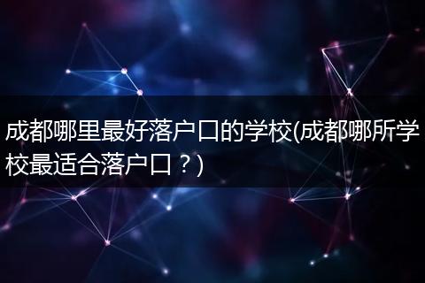 成都哪里最好落户口的学校(成都哪所学校最适合落户口？)