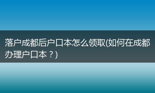 落户成都后户口本怎么领取(如何在成都办理户口本?)