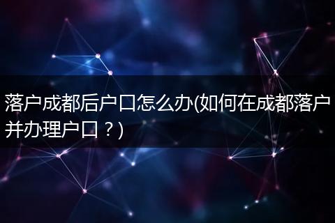 落户成都后户口怎么办(如何在成都落户并办理户口?)