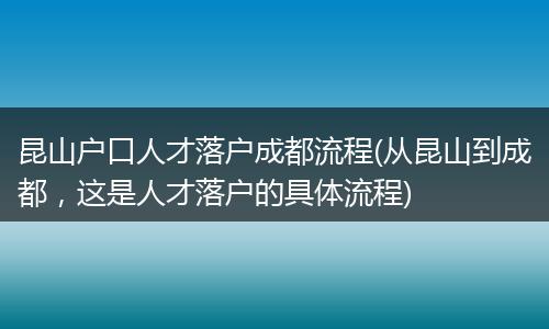 昆山户口人才落户成都流程(从昆山到成都，这是人才落户的具体流程)