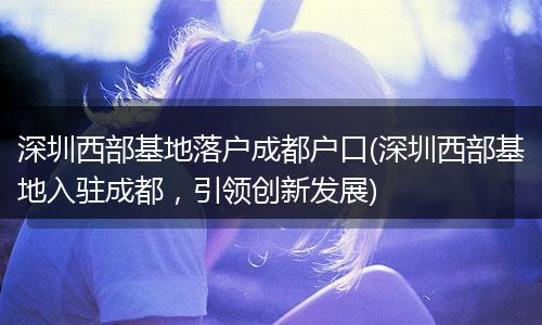 深圳西部基地落户成都户口(深圳西部基地入驻成都，引领创新发展)