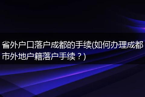 省外户口落户成都的手续(如何办理成都市外地户籍落户手续？)