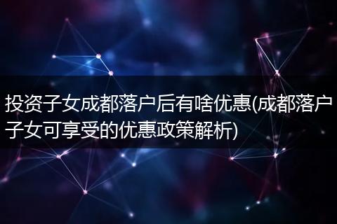 投资子女成都落户后有啥优惠(成都落户子女可享受的优惠政策解析)
