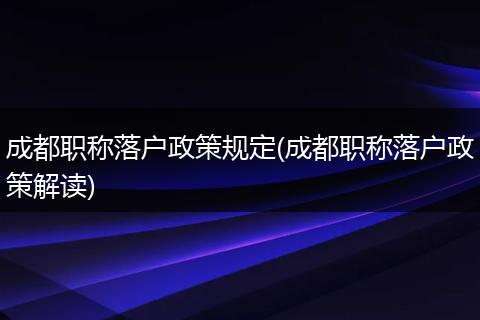 成都职称落户政策规定(成都职称落户政策解读)