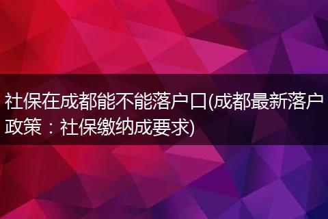 社保在成都能不能落户口(成都最新落户政策:社保缴纳成要求)