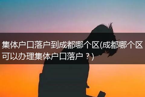 集体户口落户到成都哪个区(成都哪个区可以办理集体户口落户？)