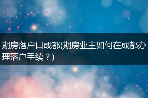 期房落户口成都(期房业主如何在成都办理落户手续？)