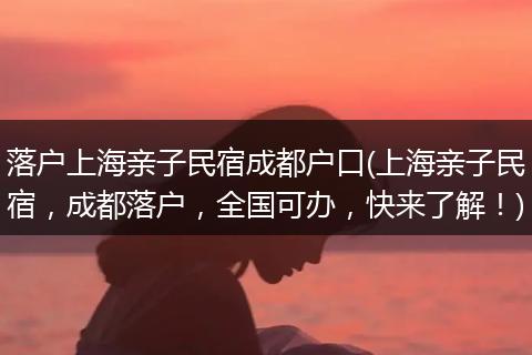 落户上海亲子民宿成都户口(上海亲子民宿，成都落户，全国可办，快来了解！)