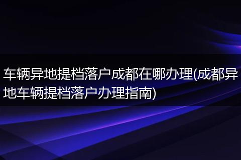 车辆异地提档落户成都在哪办理(成都异地车辆提档落户办理指南)