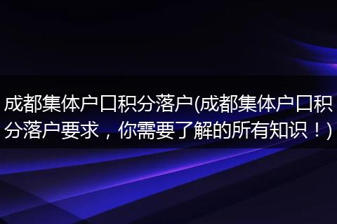 成都集体户口积分落户(成都集体户口积分落户要求，你需要了解的所有知识！)