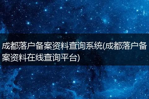 成都落户备案资料查询系统(成都落户备案资料在线查询平台)