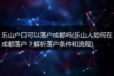 乐山户口可以落户成都吗(乐山人如何在成都落户?解析落户条件和流程)
