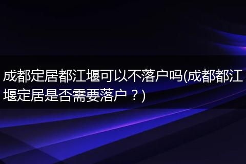 成都定居都江堰可以不落户吗(成都都江堰定居是否需要落户？)