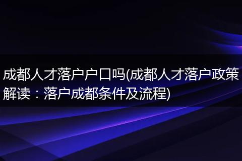 成都人才落户户口吗(成都人才落户政策解读：落户成都条件及流程)