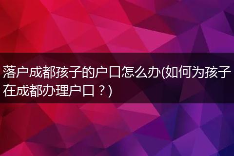 落户成都孩子的户口怎么办(如何为孩子在成都办理户口?)