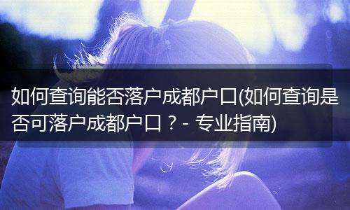 如何查询能否落户成都户口(如何查询是否可落户成都户口?- 专业指南)