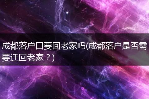 成都落户口要回老家吗(成都落户是否需要迁回老家?)