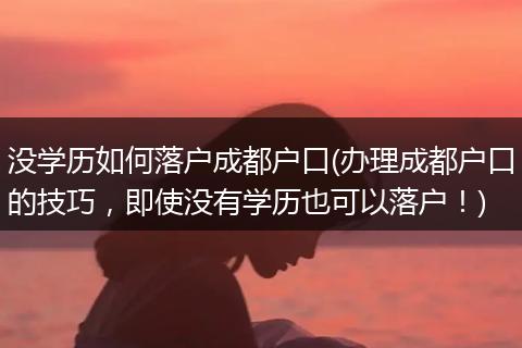 没学历如何落户成都户口(办理成都户口的技巧,即使没有学历也可以落户!)