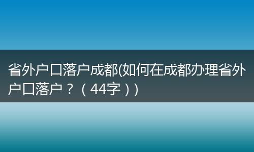 省外户口落户成都(如何在成都办理省外户口落户?(44字))