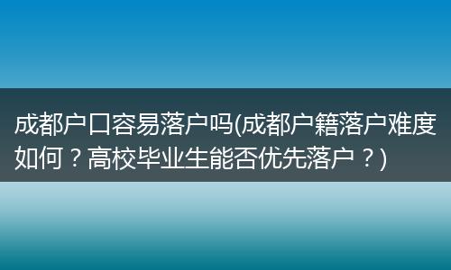 成都户口容易落户吗(成都户籍落户难度如何？高校毕业生能否优先落户？)