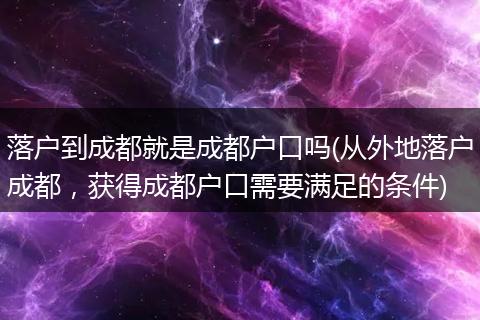落户到成都就是成都户口吗(从外地落户成都，获得成都户口需要满足的条件)