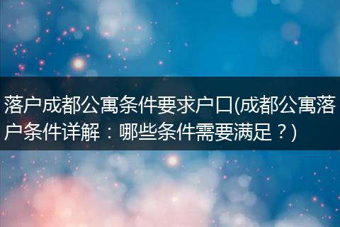 落户成都公寓条件要求户口(成都公寓落户条件详解：哪些条件需要满足？)