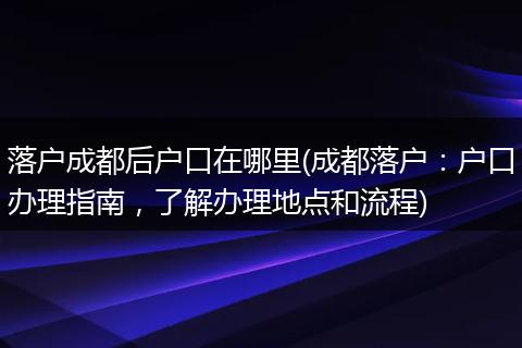 落户成都后户口在哪里(成都落户：户口办理指南，了解办理地点和流程)