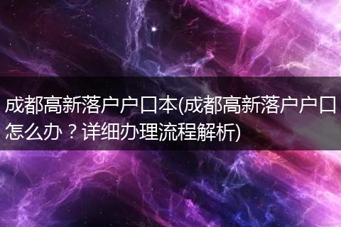 成都高新落户户口本(成都高新落户户口怎么办？详细办理流程解析)